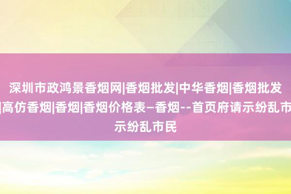 深圳市政鸿景香烟网|香烟批发|中华香烟|香烟批发网|高仿香烟|香烟|香烟价格表―香烟--首页府请示纷乱市民